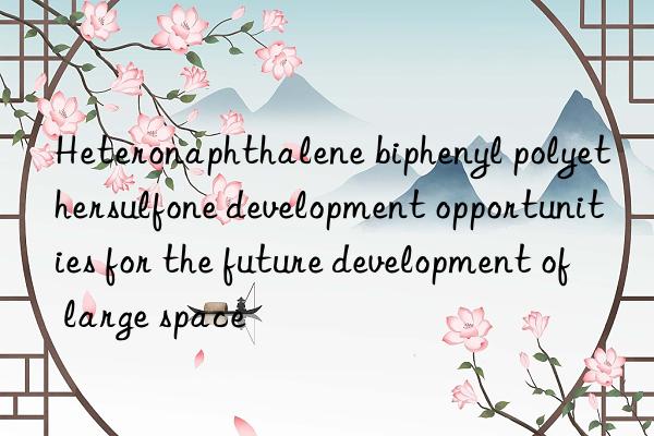 Heteronaphthalene biphenyl polyethersulfone development opportunities for the future development of large space