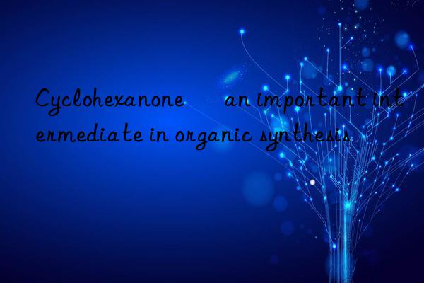 Cyclohexanone – an important intermediate in organic synthesis