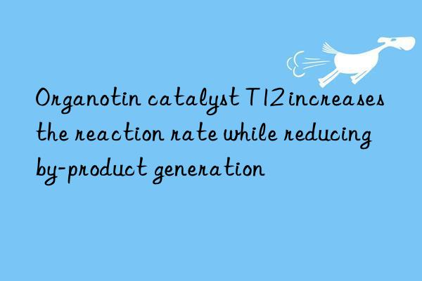 Organotin catalyst T12 increases the reaction rate while reducing by-product generation