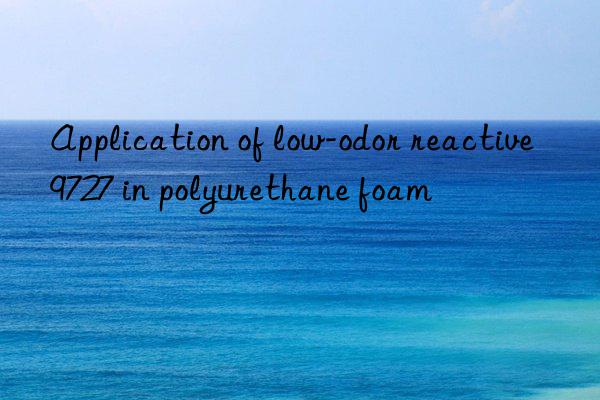 Application of low-odor reactive 9727 in polyurethane foam