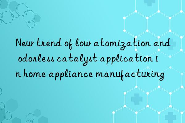 New trend of low atomization and odorless catalyst application in home appliance manufacturing