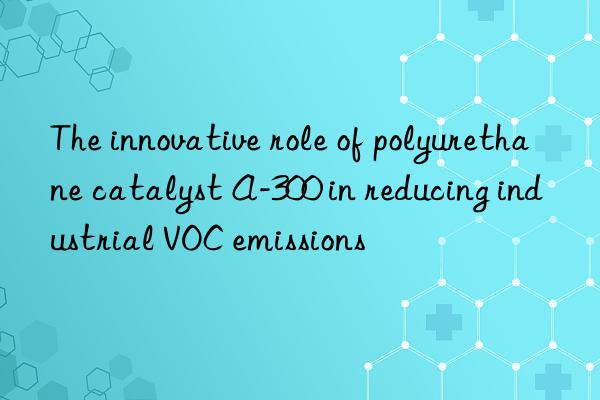 The innovative role of polyurethane catalyst A-300 in reducing industrial VOC emissions