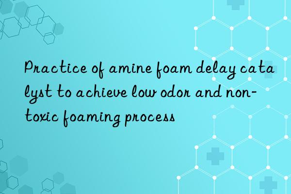 practice of amine foam delay catalyst to achieve low odor and non-toxic foaming process