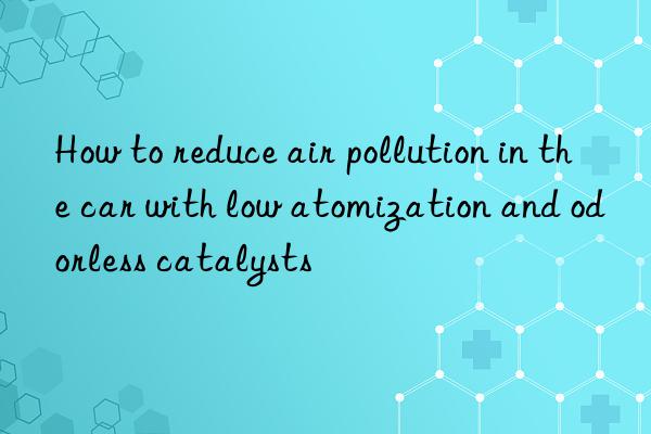 How to reduce air pollution in the car with low atomization and odorless catalysts