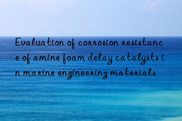 evaluation of corrosion resistance of amine foam delay catalysts in marine engineering materials