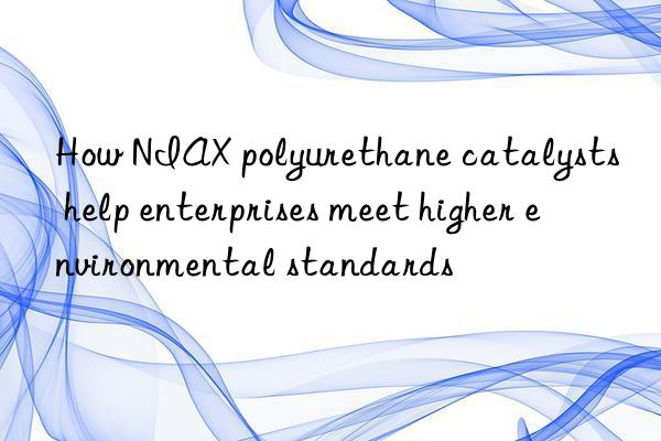 How NIAX polyurethane catalysts help enterprises meet higher environmental standards