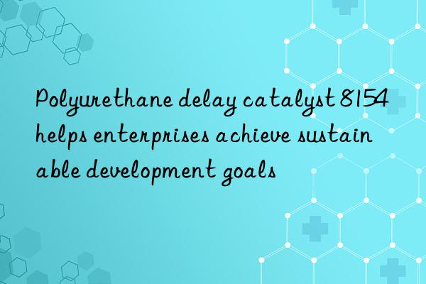 Polyurethane delay catalyst 8154 helps enterprises achieve sustainable development goals