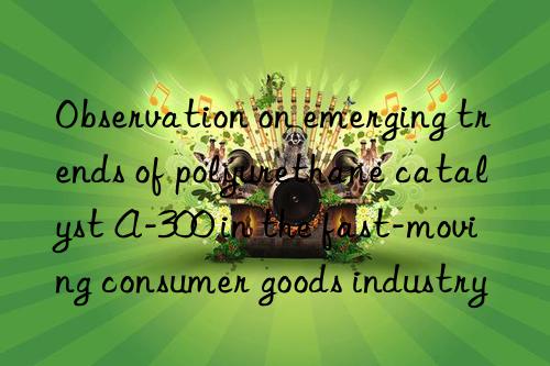 observation on emerging trends of polyurethane catalyst a-300 in the fast-moving consumer goods industry