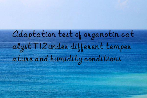 Adaptation test of organotin catalyst T12 under different temperature and humidity conditions