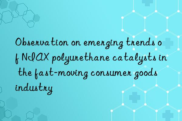 Observation on emerging trends of NIAX polyurethane catalysts in the fast-moving consumer goods industry