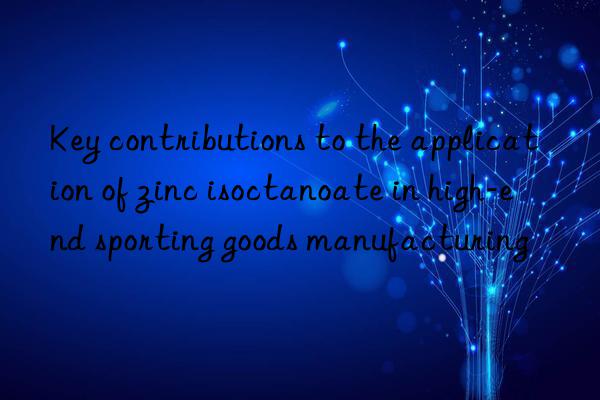 Key contributions to the application of zinc isoctanoate in high-end sporting goods manufacturing