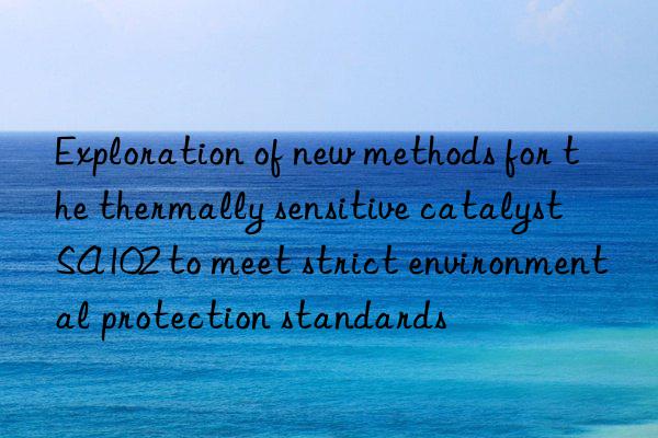 Exploration of new methods for the thermally sensitive catalyst SA102 to meet strict environmental protection standards