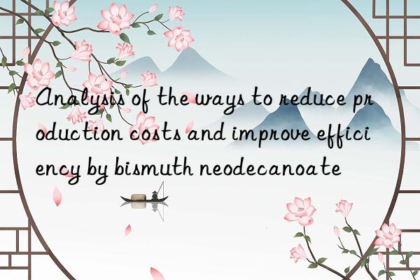 Analysis of the ways to reduce production costs and improve efficiency by bismuth neodecanoate