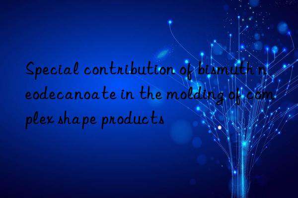 Special contribution of bismuth neodecanoate in the molding of complex shape products