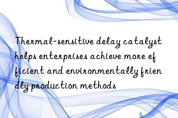 thermal-sensitive delay catalyst helps enterprises achieve more efficient and environmentally friendly production methods