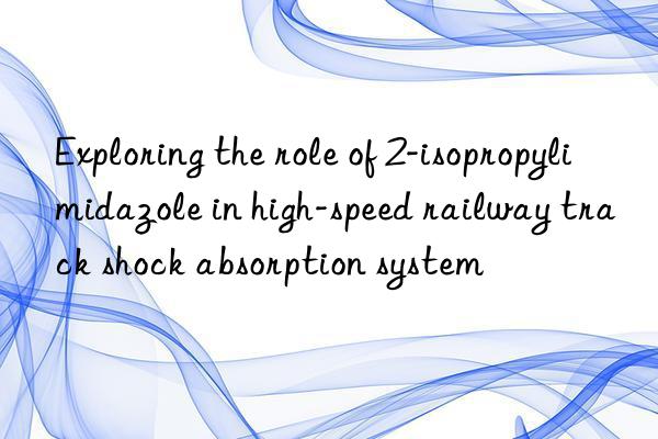 exploring the role of 2-isopropylimidazole in high-speed railway track shock absorption system