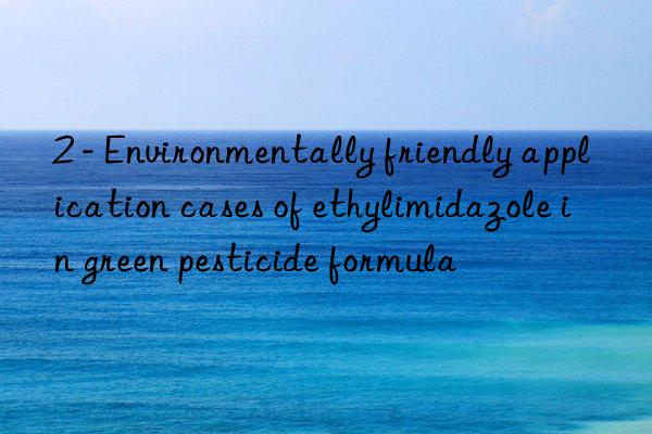 2 - Environmentally friendly application cases of ethylimidazole in green pesticide formula