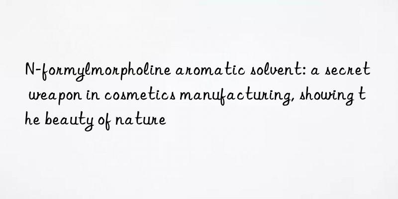 n-formylmorpholine aromatic solvent: a secret weapon in cosmetics manufacturing, showing the beauty of nature