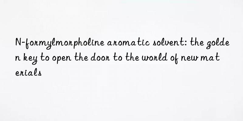 n-formylmorpholine aromatic solvent: the golden key to open the door to the world of new materials