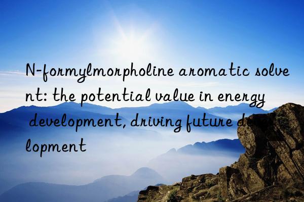 n-formylmorpholine aromatic solvent: the potential value in energy development, driving future development