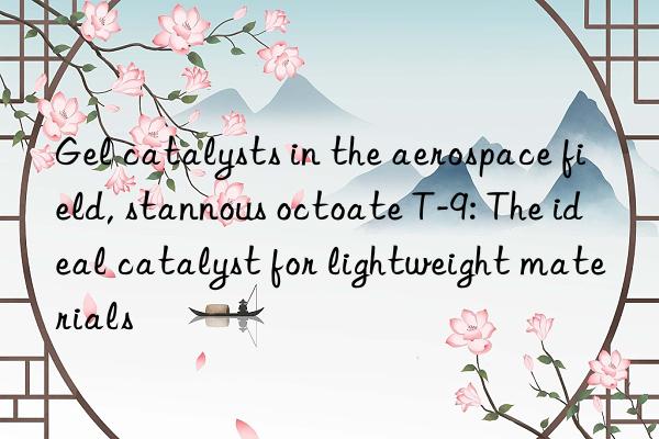 gel catalysts in the aerospace field, stannous octoate t-9: the ideal catalyst for lightweight materials