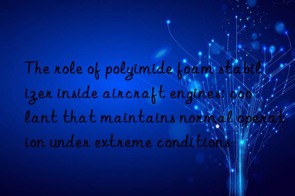 The role of polyimide foam stabilizer inside aircraft engines: coolant that maintains normal operation under extreme conditions