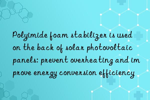 Polyimide foam stabilizer is used on the back of solar photovoltaic panels: prevent overheating and improve energy conversion efficiency