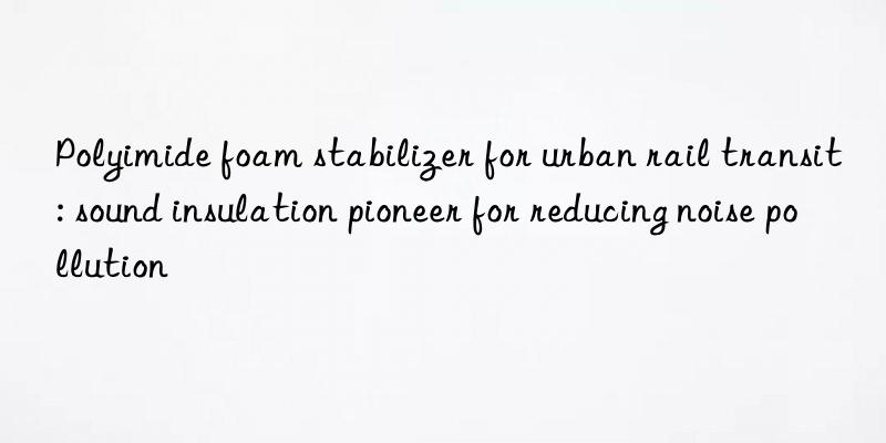 Polyimide foam stabilizer for urban rail transit: sound insulation pioneer for reducing noise pollution