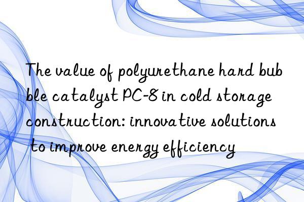 The value of polyurethane hard bubble catalyst PC-8 in cold storage construction: innovative solutions to improve energy efficiency