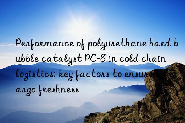 Performance of polyurethane hard bubble catalyst PC-8 in cold chain logistics: key factors to ensure cargo freshness