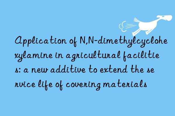 Application of N,N-dimethylcyclohexylamine in agricultural facilities: a new additive to extend the service life of covering materials