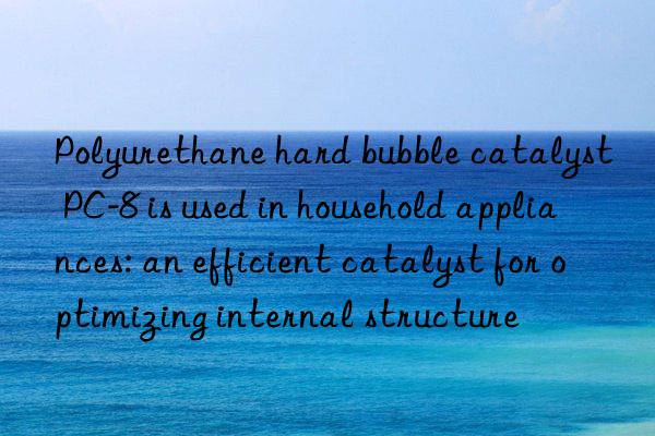 Polyurethane hard bubble catalyst PC-8 is used in household appliances: an efficient catalyst for optimizing internal structure