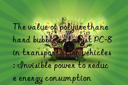 The value of polyurethane hard bubble catalyst PC-8 in transportation vehicles: Invisible power to reduce energy consumption