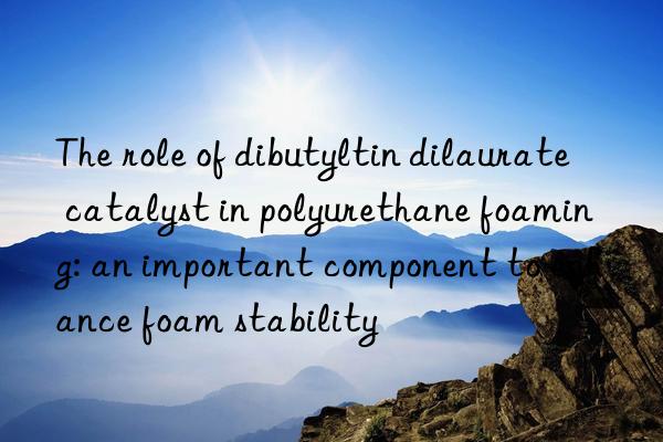 The role of dibutyltin dilaurate catalyst in polyurethane foaming: an important component to enhance foam stability