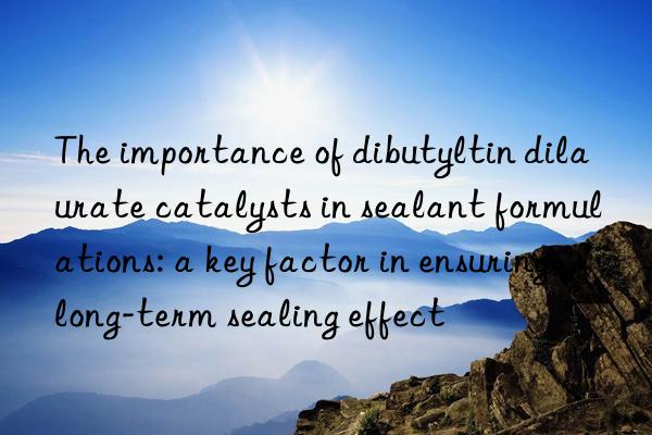 The importance of dibutyltin dilaurate catalysts in sealant formulations: a key factor in ensuring long-term sealing effect