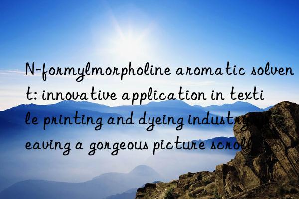 n-formylmorpholine aromatic solvent: innovative application in textile printing and dyeing industry, weaving a gorgeous picture scroll