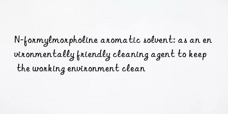 n-formylmorpholine aromatic solvent: as an environmentally friendly cleaning agent to keep the working environment clean