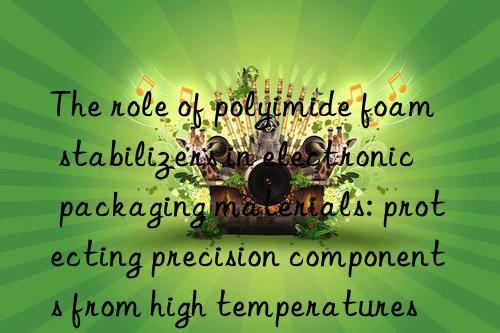 The role of polyimide foam stabilizers in electronic packaging materials: protecting precision components from high temperatures