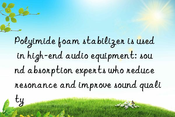 Polyimide foam stabilizer is used in high-end audio equipment: sound absorption experts who reduce resonance and improve sound quality