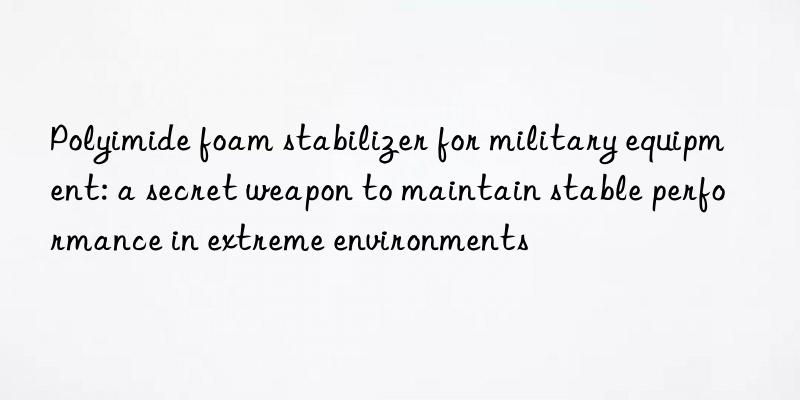 Polyimide foam stabilizer for military equipment: a secret weapon to maintain stable performance in extreme environments