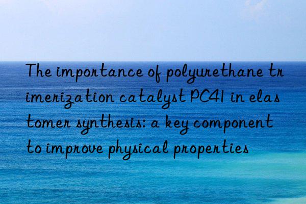 The importance of polyurethane trimerization catalyst PC41 in elastomer synthesis: a key component to improve physical properties