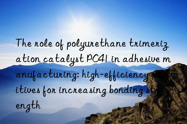 The role of polyurethane trimerization catalyst PC41 in adhesive manufacturing: high-efficiency additives for increasing bonding strength