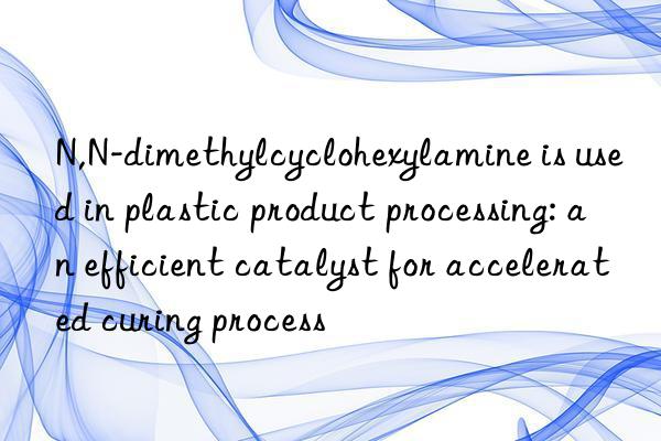 N,N-dimethylcyclohexylamine is used in plastic product processing: an efficient catalyst for accelerated curing process