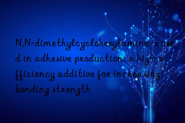 N,N-dimethylcyclohexylamine is used in adhesive production: a high-efficiency additive for increasing bonding strength