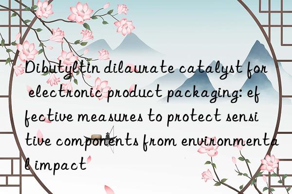 Dibutyltin dilaurate catalyst for electronic product packaging: effective measures to protect sensitive components from environmental impact