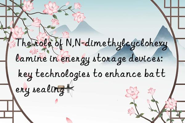 The role of N,N-dimethylcyclohexylamine in energy storage devices: key technologies to enhance battery sealing