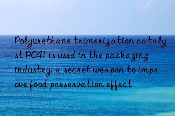 Polyurethane trimerization catalyst PC41 is used in the packaging industry: a secret weapon to improve food preservation effect