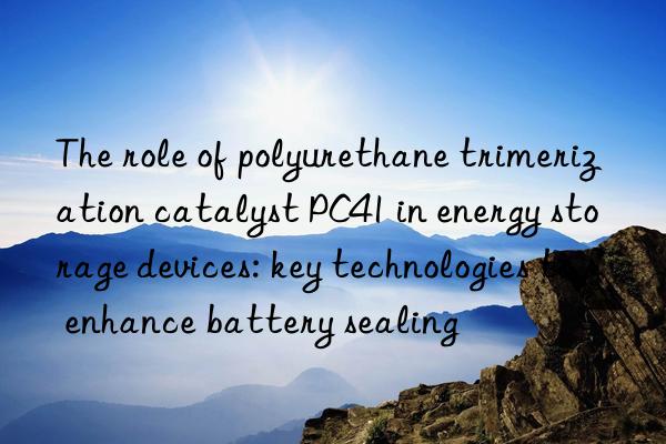 The role of polyurethane trimerization catalyst PC41 in energy storage devices: key technologies to enhance battery sealing