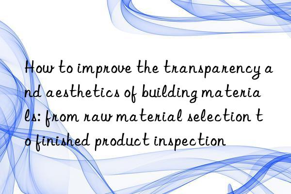 How to improve the transparency and aesthetics of building materials: from raw material selection to finished product inspection