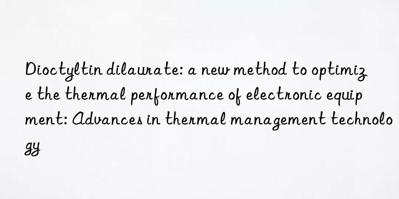 Dioctyltin dilaurate: a new method to optimize the thermal performance of electronic equipment: Advances in thermal management technology